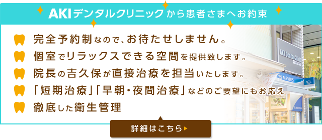 AKIデンタルクリニックから患者様へお約束 完全予約なので、お待たせしません。 個室でリラックスできる空間を提供いたします。院長の吉久保が直接治療を担当いたします。「短期治療」「早朝・夜間治療」などのご要望にもお答え 徹底した衛生管理 詳細はこちら